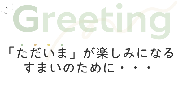 Greeting　「ただいま」が楽しみになるすまいのために・・・
